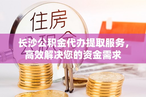 德惠长沙公积金代办提取服务，高效解决您的资金需求