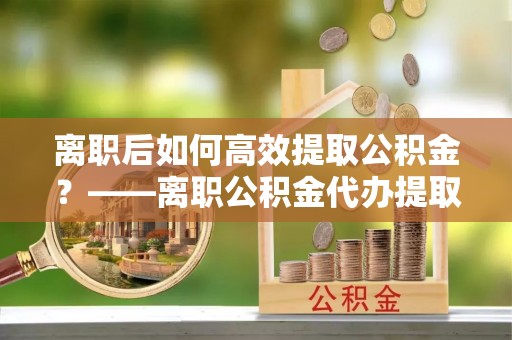 德惠离职后如何高效提取公积金？——离职公积金代办提取全流程解析