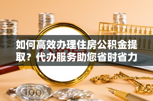 德惠如何高效办理住房公积金提取？代办服务助您省时省力