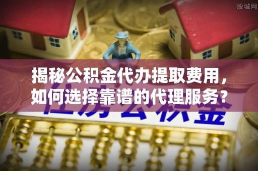 德惠揭秘公积金代办提取费用，如何选择靠谱的代理服务？