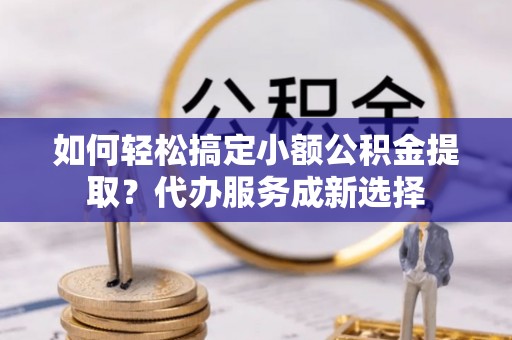 德惠如何轻松搞定小额公积金提取？代办服务成新选择
