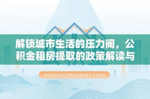 德惠解锁城市生活的压力阀，公积金租房提取的政策解读与实践指南