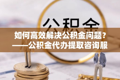 德惠如何高效解决公积金问题？——公积金代办提取咨询服务指南