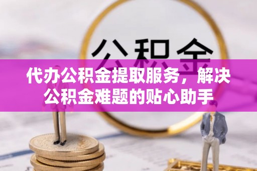 德惠代办公积金提取服务，解决公积金难题的贴心助手
