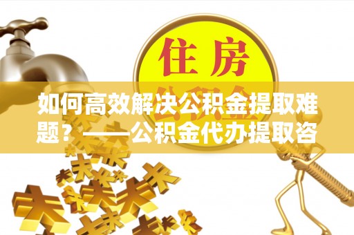 德惠如何高效解决公积金提取难题？——公积金代办提取咨询服务全解析