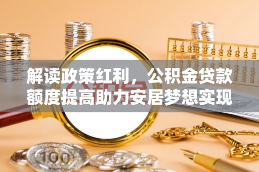 德惠解读政策红利，公积金贷款额度提高助力安居梦想实现
