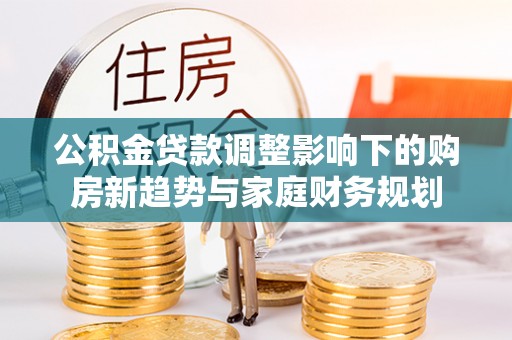 德惠公积金贷款调整影响下的购房新趋势与家庭财务规划