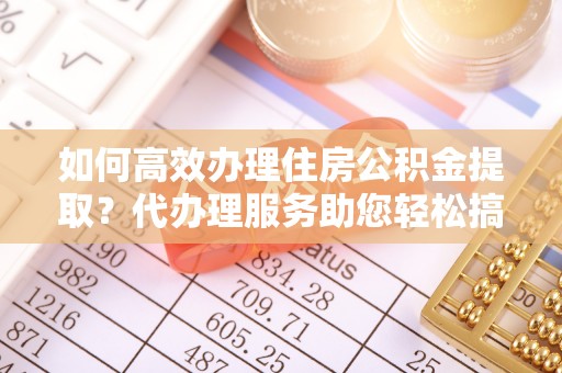 德惠如何高效办理住房公积金提取？代办理服务助您轻松搞定