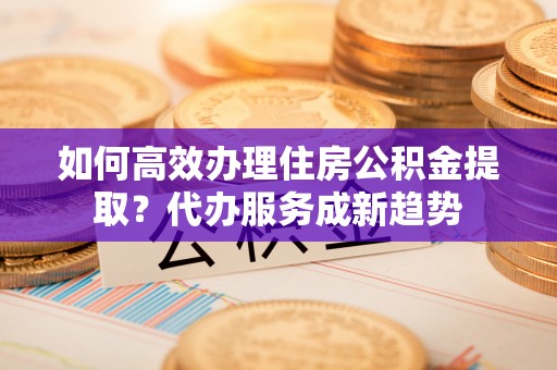 德惠如何高效办理住房公积金提取？代办服务成新趋势
