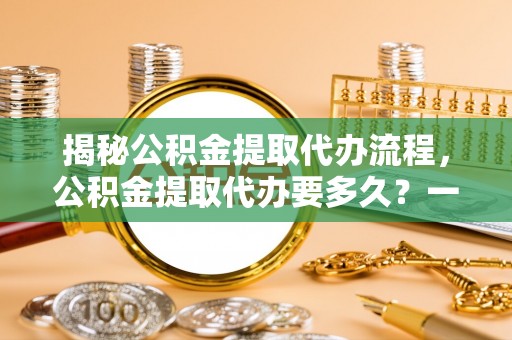 德惠揭秘公积金提取代办流程，公积金提取代办要多久？一文读懂